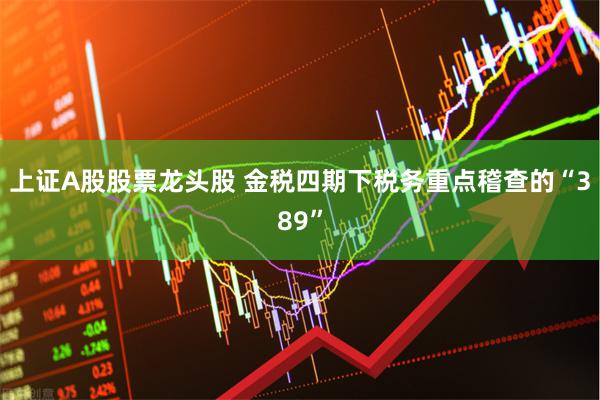 上证A股股票龙头股 金税四期下税务重点稽查的“389”