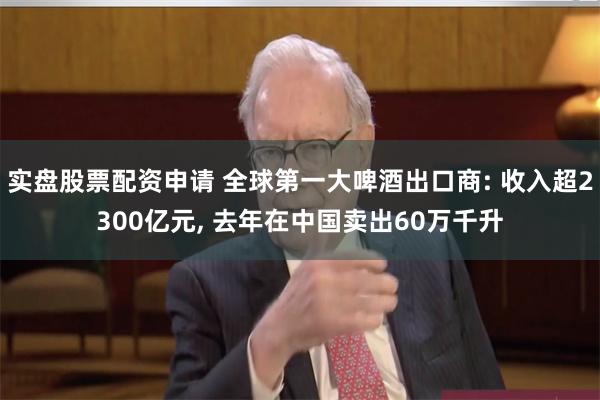 实盘股票配资申请 全球第一大啤酒出口商: 收入超2300亿元, 去年在中国卖出60万千升