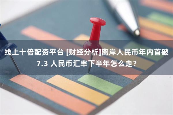 线上十倍配资平台 [财经分析]离岸人民币年内首破7.3 人民币汇率下半年怎么走？