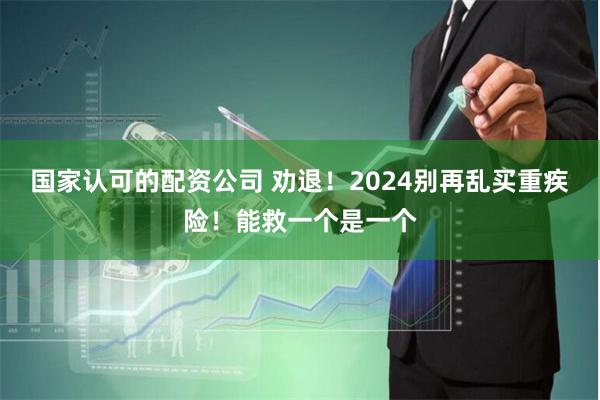 国家认可的配资公司 劝退！2024别再乱买重疾险！能救一个是一个