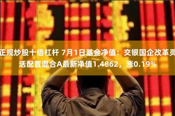 正规炒股十倍杠杆 7月1日基金净值：交银国企改革灵活配置混合A最新净值1.4862，涨0.19%