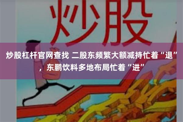 炒股杠杆官网查找 二股东频繁大额减持忙着“退”，东鹏饮料多地布局忙着“进”