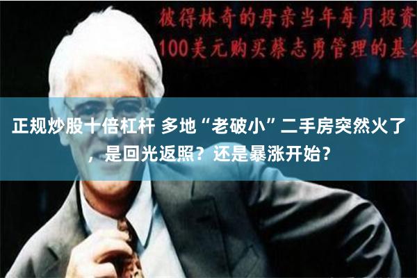 正规炒股十倍杠杆 多地“老破小”二手房突然火了，是回光返照？还是暴涨开始？