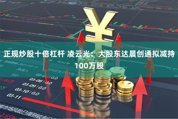 正规炒股十倍杠杆 凌云光：大股东达晨创通拟减持100万股