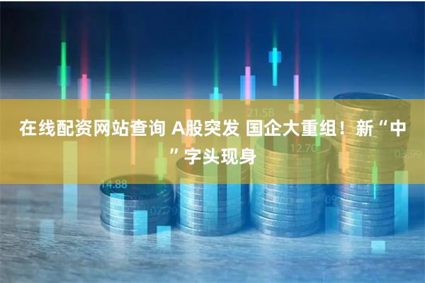 在线配资网站查询 A股突发 国企大重组！新“中”字头现身