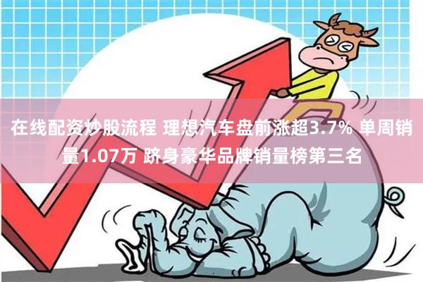 在线配资炒股流程 理想汽车盘前涨超3.7% 单周销量1.07万 跻身豪华品牌销量榜第三名