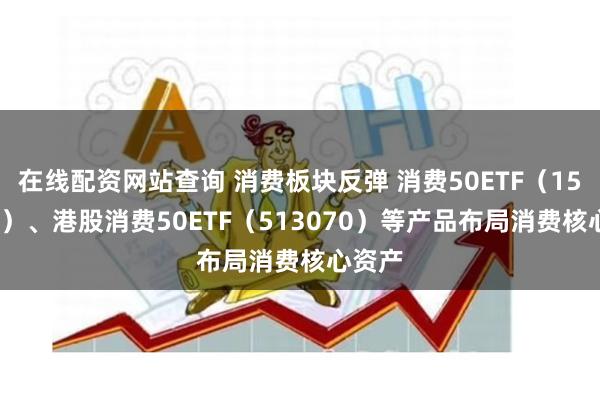 在线配资网站查询 消费板块反弹 消费50ETF（159798）、港股消费50ETF（513070）等产品布局消费核心资产