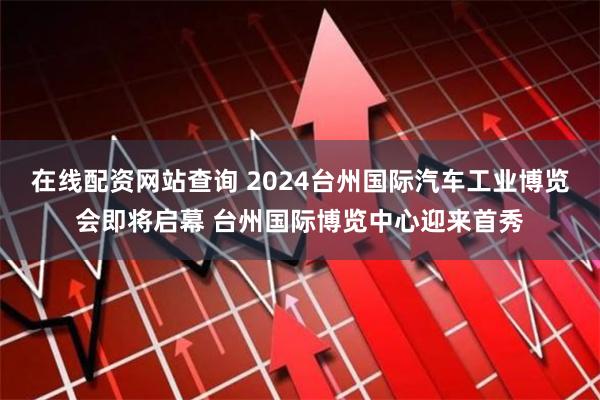 在线配资网站查询 2024台州国际汽车工业博览会即将启幕 台州国际博览中心迎来首秀