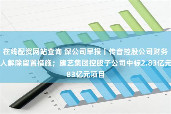 在线配资网站查询 深公司早报丨传音控股公司财务负责人解除留置措施；建艺集团控股子公司中标2.83亿元项目