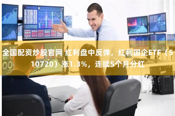 全国配资炒股官网 红利盘中反弹，红利国企ETF（510720）涨1.3%，连续5个月分红