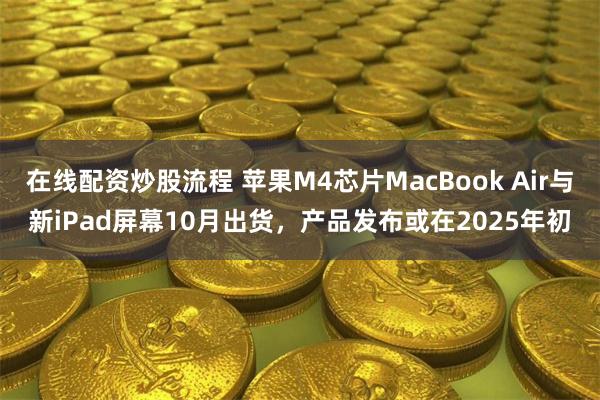 在线配资炒股流程 苹果M4芯片MacBook Air与新iPad屏幕10月出货，产品发布或在2025年初