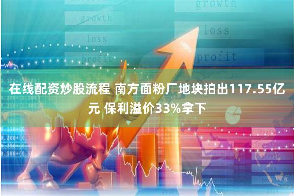 在线配资炒股流程 南方面粉厂地块拍出117.55亿元 保利溢价33%拿下