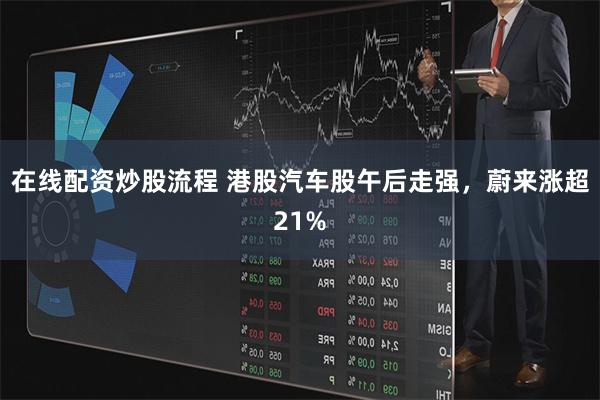 在线配资炒股流程 港股汽车股午后走强，蔚来涨超21%