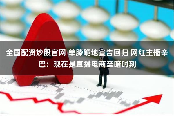 全国配资炒股官网 单膝跪地宣告回归 网红主播辛巴：现在是直播电商至暗时刻