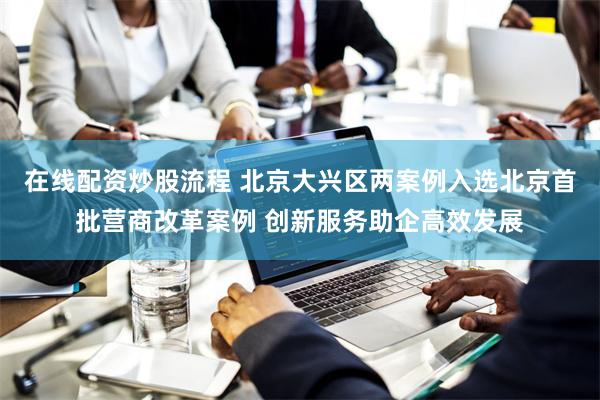 在线配资炒股流程 北京大兴区两案例入选北京首批营商改革案