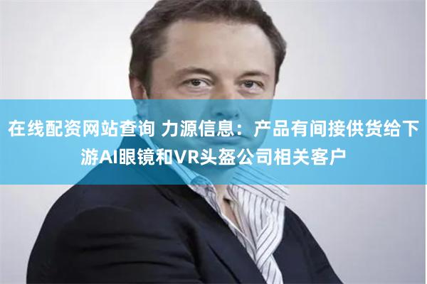 在线配资网站查询 力源信息：产品有间接供货给下游AI眼镜和VR头盔公司相关客户