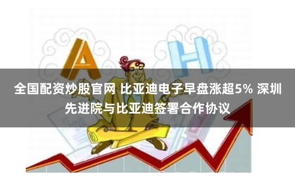 全国配资炒股官网 比亚迪电子早盘涨超5% 深圳先进院与比亚迪