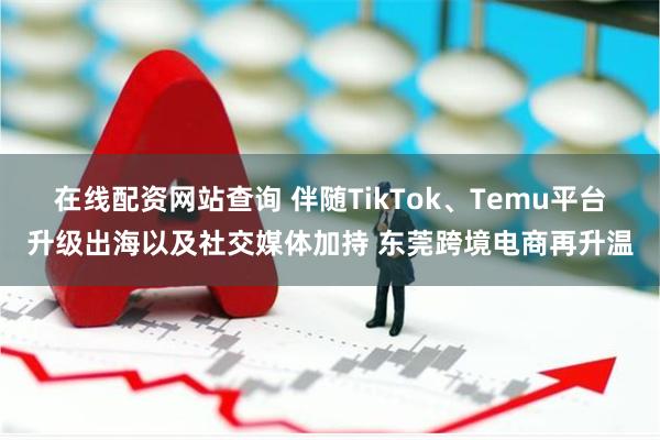 在线配资网站查询 伴随TikTok、Temu平台升级出海以及社交媒体加持 东莞跨境电商再升温