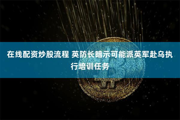 在线配资炒股流程 英防长暗示可能派英军赴乌执行培训任务