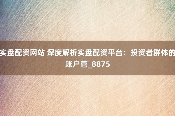 实盘配资网站 深度解析实盘配资平台：投资者群体的账户管_8875