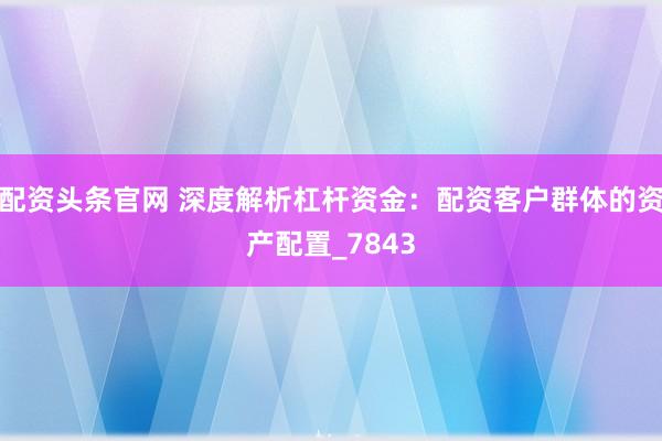 配资头条官网 深度解析杠杆资金：配资客户群体的资产配置_7843