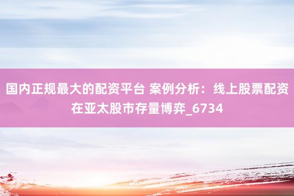 国内正规最大的配资平台 案例分析：线上股票配资在亚太股市存量博弈_6734