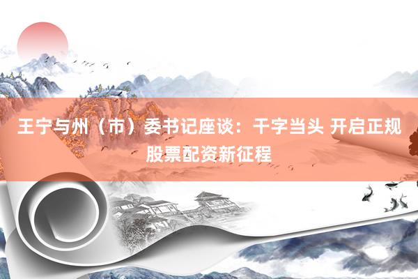 王宁与州（市）委书记座谈：干字当头 开启正规股票配资新征程