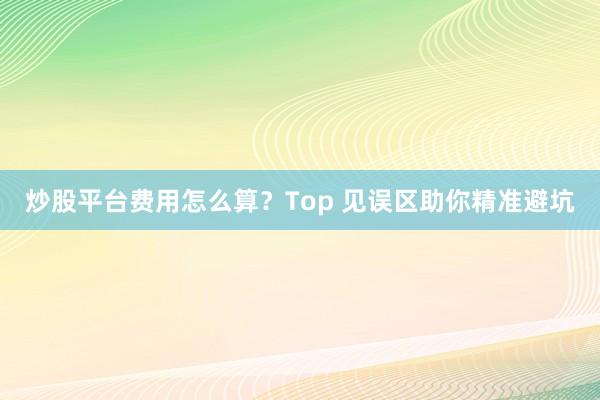 炒股平台费用怎么算?Top 见误区助你精准避坑