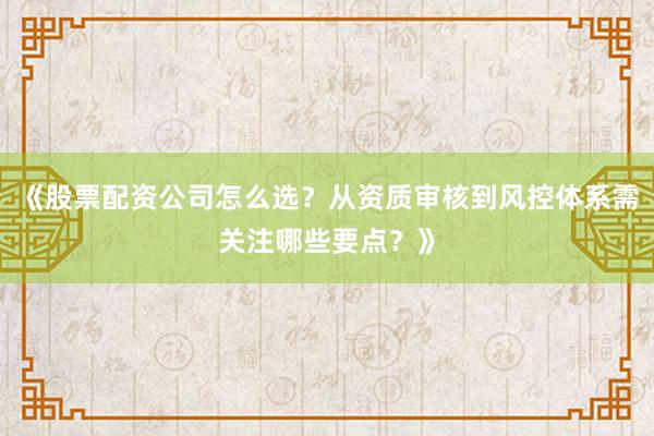 《股票配资公司怎么选?从资质审核到风控体系需关注哪些要点?》