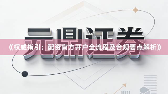 《权威指引：配资官方开户全流程及合规要点解析》