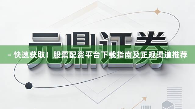 - 快速获取！股票配资平台下载指南及正规渠道推荐