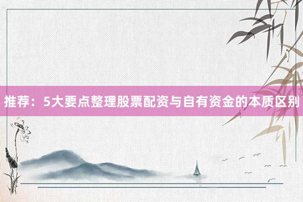 推荐：5大要点整理股票配资与自有资金的本质区别