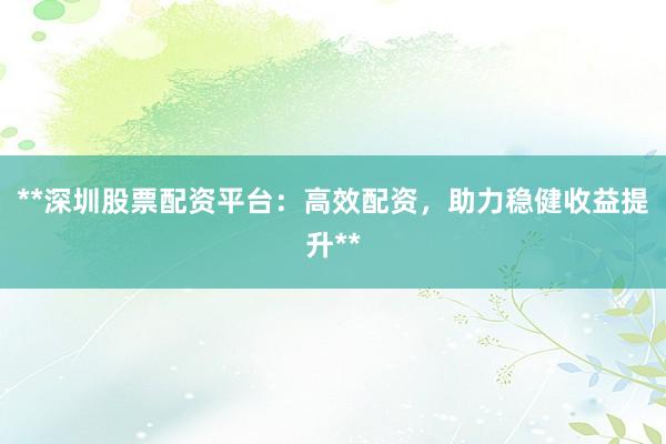 **深圳股票配资平台：高效配资，助力稳健收益提升**