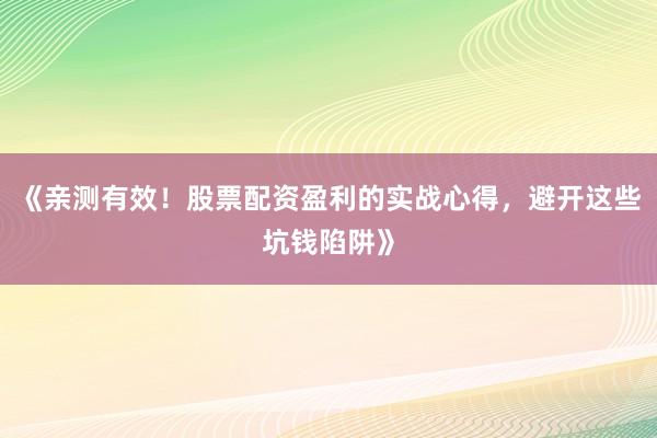 《亲测有效！股票配资盈利的实战心得，避开这些坑钱陷阱》