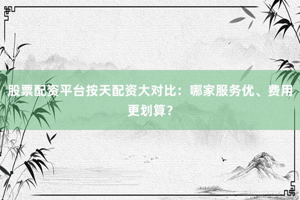 股票配资平台按天配资大对比：哪家服务优、费用更划算？
