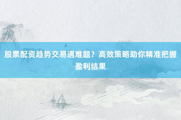 股票配资趋势交易遇难题？高效策略助你精准把握盈利结果