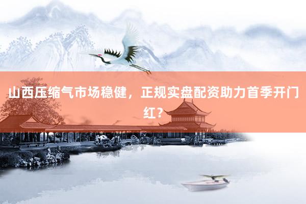 山西压缩气市场稳健，正规实盘配资助力首季开门红？