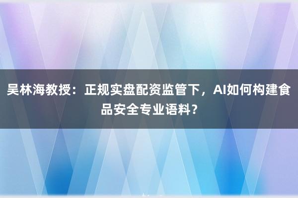 吴林海教授：正规实盘配资监管下，AI如何构建食品安全专业语料？