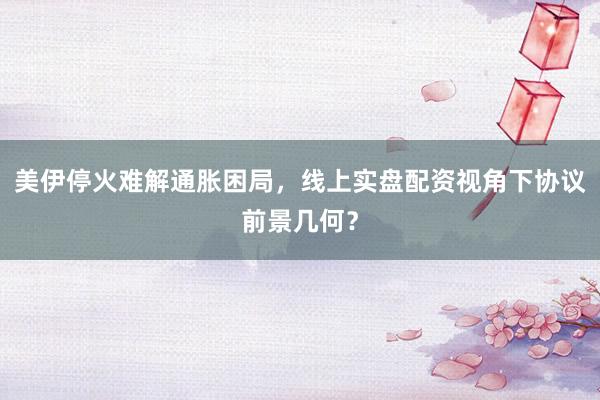 美伊停火难解通胀困局，线上实盘配资视角下协议前景几何？