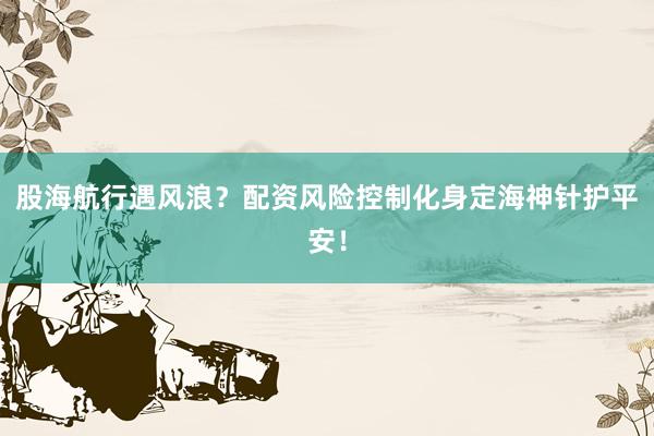 股海航行遇风浪？配资风险控制化身定海神针护平安！