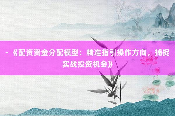 - 《配资资金分配模型：精准指引操作方向，捕捉实战投资机会》