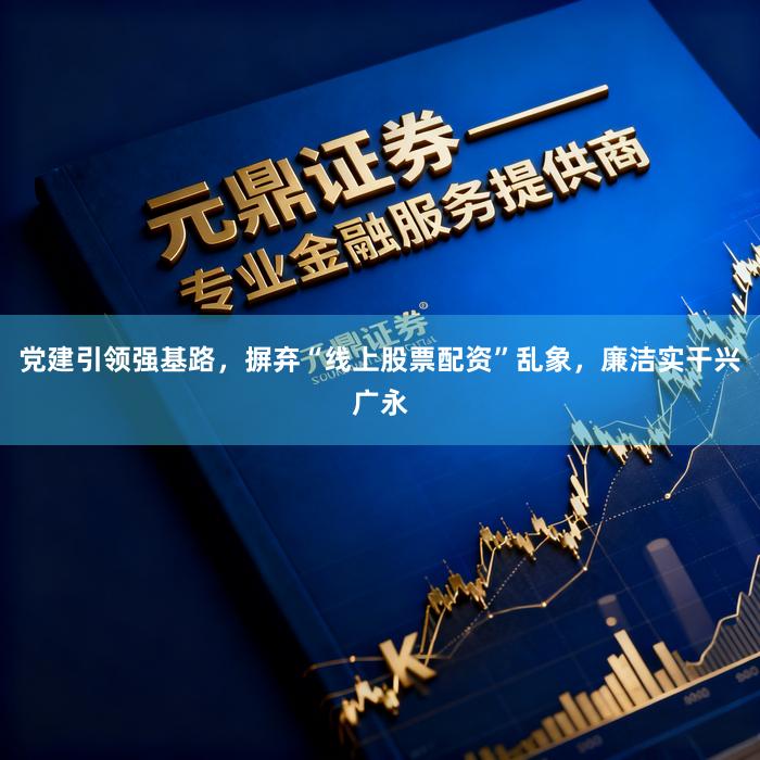 党建引领强基路，摒弃“线上股票配资”乱象，廉洁实干兴广永
