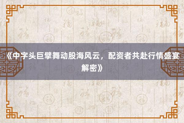 《中字头巨擘舞动股海风云，配资者共赴行情盛宴解密》