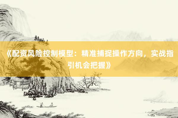 《配资风险控制模型：精准捕捉操作方向，实战指引机会把握》