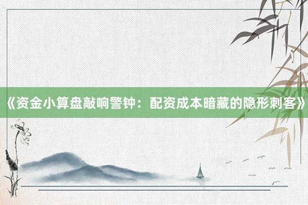 《资金小算盘敲响警钟：配资成本暗藏的隐形刺客》