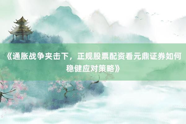 《通胀战争夹击下，正规股票配资看元鼎证券如何稳健应对策略》
