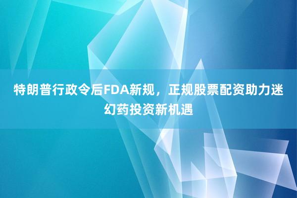 特朗普行政令后FDA新规，正规股票配资助力迷幻药投资新机遇
