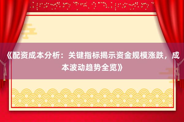 《配资成本分析：关键指标揭示资金规模涨跌，成本波动趋势全览》