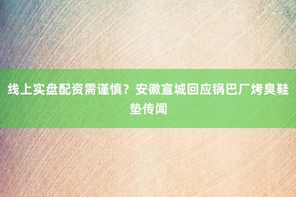 线上实盘配资需谨慎？安徽宣城回应锅巴厂烤臭鞋垫传闻