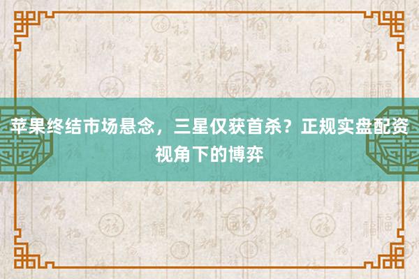 苹果终结市场悬念，三星仅获首杀？正规实盘配资视角下的博弈